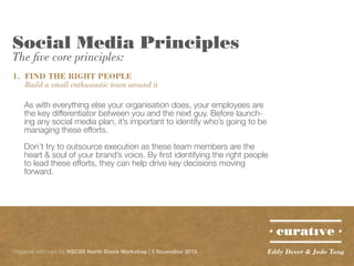 Social Media Principles
The five core principles:

1.	 FIND THE RIGHT PEOPLE
	 Build a small enthusiastic team around it
As with everything else your organisation does, your employees are
the key differentiator between you and the next guy. Before launching any social media plan, it’s important to identify who’s going to be
managing these efforts.
Don’t try to outsource execution as these team members are the
heart & soul of your brand’s voice. By first identifying the right people
to lead these efforts, they can help drive key decisions moving
forward.

Prepared with care for NSCSS North Shore Workshop | 5 November 2013

Eddy Dever & Jade Tang

 