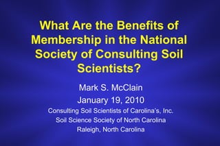 What Are the Benefits of Membership in the National Society of Consulting Soil Scientists? Mark S. McClain January 19, 2010 Consulting Soil Scientists of Carolina’s, Inc. Soil Science Society of North Carolina Raleigh, North Carolina 