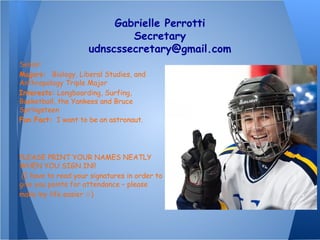 Gabrielle Perrotti
Secretary
udnscssecretary@gmail.com
Senior
Majors: Biology, Liberal Studies, and
Anthropology Triple Major
Interests: Longboarding, Surfing,
Basketball, the Yankees and Bruce
Springsteen
Fun Fact: I want to be an astronaut.
PLEASE PRINT YOUR NAMES NEATLY
WHEN YOU SIGN IN!!
(I have to read your signatures in order to
give you points for attendance – please
make my life easier )☺
 