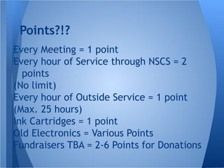 Points?!?
Every Meeting = 1 point
Every hour of Service through NSCS = 2
points
(No limit)
Every hour of Outside Service = 1 point
(Max. 25 hours)
Ink Cartridges = 1 point
Old Electronics = Various Points
Fundraisers TBA = 2-6 Points for Donations
 