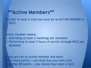 **Active Members**
In order to wear a cord you must be an ACTIVE MEMBER in
NSCS.
Active member means:
1. Attending at least 2 meetings per semester
2. Performing at least 3 hours of service through NSCS per
semester
If you are not an active member and have:
50 or more points you must buy your own cord→
Less than 50 points you cannot buy/wear a cord→
 