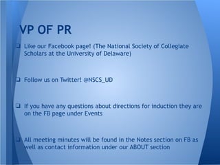 VP OF PR
❏ Like our Facebook page! (The National Society of Collegiate
Scholars at the University of Delaware)
❏ Follow us on Twitter! @NSCS_UD
❏ If you have any questions about directions for induction they are
on the FB page under Events
❏ All meeting minutes will be found in the Notes section on FB as
well as contact information under our ABOUT section
 