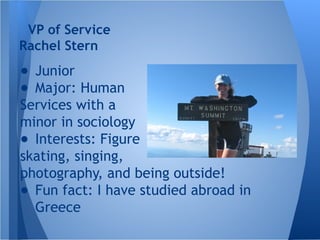 ● Junior
● Major: Human
Services with a
minor in sociology
● Interests: Figure
skating, singing,
photography, and being outside!
● Fun fact: I have studied abroad in
Greece
VP of Service
Rachel Stern
 