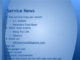 ● Two service trips per month
○ A.I. DuPont
○ Delaware Food Bank
● Other main events
○ Relay For Life
○ UDance
● Email us!
○ NSCSserviceUD@gmail.com
Sign up!
sites.google.com
Login: nscsud
Password: nscsmember
Click on the event on the left side and sign up!
Service News
 