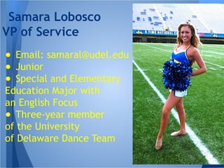 ● Email: samaral@udel.edu
● Junior
● Special and Elementary
Education Major with
an English Focus
● Three-year member
of the University
of Delaware Dance Team
Samara Lobosco
VP of Service
 