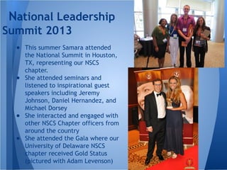 ● This summer Samara attended
the National Summit in Houston,
TX, representing our NSCS
chapter.
● She attended seminars and
listened to inspirational guest
speakers including Jeremy
Johnson, Daniel Hernandez, and
Michael Dorsey
● She interacted and engaged with
other NSCS Chapter officers from
around the country
● She attended the Gala where our
University of Delaware NSCS
chapter received Gold Status
(pictured with Adam Levenson)
National Leadership
Summit 2013
 