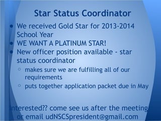 ● We received Gold Star for 2013-2014
School Year
● WE WANT A PLATINUM STAR!
● New officer position available - star
status coordinator
○ makes sure we are fulfilling all of our
requirements
○ puts together application packet due in May
Interested?? come see us after the meeting
or email udNSCSpresident@gmail.com
Star Status Coordinator
 