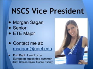 NSCS Vice President
● Morgan Sagan
● Senior
● ETE Major
● Contact me at:
msagan@udel.edu
● Fun Fact: I went on a
European cruise this summer!
{Italy, Greece, Spain, France, Turkey}
 