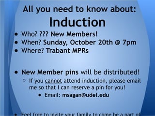 ● Who? ??? New Members!
● When? Sunday, October 20th @ 7pm
● Where? Trabant MPRs
● New Member pins will be distributed!
○ If you cannot attend induction, please email
me so that I can reserve a pin for you!
● Email: msagan@udel.edu
All you need to know about:
Induction
 