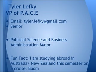 ● Email: tyler.lefky@gmail.com
● Senior
● Political Science and Business
Administration Major
● Fun Fact: I am studying abroad in
Australia/ New Zealand this semester on
a cruise. Boom
Tyler Lefky
VP of P.A.C.E
 