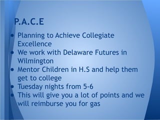 ● Planning to Achieve Collegiate
Excellence
● We work with Delaware Futures in
Wilmington
● Mentor Children in H.S and help them
get to college
● Tuesday nights from 5-6
● This will give you a lot of points and we
will reimburse you for gas
P.A.C.E
 