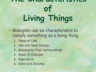 The Characteristics
of
Living Things
 Biologists use six characteristics to
classify something as a living thing.
1. Made of Cells
2. Use and Need Energy
3. Adapted to Their Surroundings
4. React to Changes
5. Reproduce
6. Grow and Develop
 