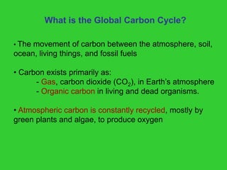 What is the Global Carbon Cycle?
• The movement of carbon between the atmosphere, soil,
ocean, living things, and fossil fuels
• Carbon exists primarily as:
- Gas, carbon dioxide (CO2), in Earth’s atmosphere
- Organic carbon in living and dead organisms.
• Atmospheric carbon is constantly recycled, mostly by
green plants and algae, to produce oxygen
 