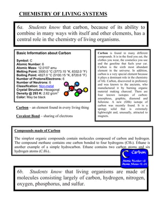 CHEMISTRY OF LIVING SYSTEMS
6a. Students know that carbon, because of its ability to
combine in many ways with itself and other elements, has a
central role in the chemistry of living organisms.
6b. Students know that living organisms are made of
molecules consisting largely of carbon, hydrogen, nitrogen,
oxygen, phosphorus, and sulfur.
Basic Information about Carbon
Symbol: C
Atomic Number: 6
Atomic Mass: 12.0107 amu
Melting Point: 3500.0 °C (3773.15 °K, 6332.0 °F)
Boiling Point: 4827.0 °C (5100.15 °K, 8720.6 °F)
Number of Protons/Electrons: 6
Number of Neutrons: 6
Classification: Non-metal
Crystal Structure: Hexagonal
Density @ 293 K: 2.62 g/cm3
Color: May be black
Carbon is found in many different
compounds. It is in the food you eat, the
clothes you wear, the cosmetics you use
and the gasoline that fuels your car.
Carbon is the sixth most abundant
element in the universe. In addition,
carbon is a very special element because
it plays a dominant role in the chemistry
of life. Carbon, discovered in prehistory
and was known to the ancients, who
manufactured it by burning organic
material making charcoal. There are
four known isotopes of carbon:
amorphous, graphite, diamond and
fullerene. A new (fifth) isotope of
carbon was recently found. It is a
spongy solid that is extremely
lightweight and, unusually, attracted to
magnets.
Carbon – an element found in every living thing
Covalent Bond – sharing of electrons
Compounds made of Carbon
The simplest organic compounds contain molecules composed of carbon and hydrogen.
The compound methane contains one carbon bonded to four hydrogens (CH4). Ethane is
another example of a simple hydrocarbon. Ethane contains two carbon atoms and six
hydrogen atoms (C2H6)..
 