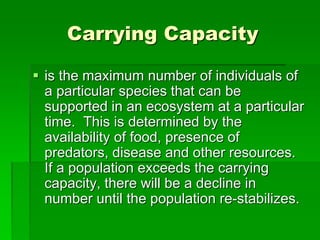 Carrying Capacity
 is the maximum number of individuals of
a particular species that can be
supported in an ecosystem at a particular
time. This is determined by the
availability of food, presence of
predators, disease and other resources.
If a population exceeds the carrying
capacity, there will be a decline in
number until the population re-stabilizes.
 