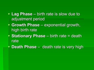  Lag Phase – birth rate is slow due to
adjustment period
 Growth Phase – exponential growth,
high birth rate
 Stationary Phase – birth rate = death
rate
 Death Phase – death rate is very high
 