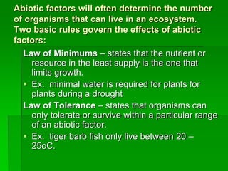 Abiotic factors will often determine the number
of organisms that can live in an ecosystem.
Two basic rules govern the effects of abiotic
factors:
Law of Minimums – states that the nutrient or
resource in the least supply is the one that
limits growth.
 Ex. minimal water is required for plants for
plants during a drought
Law of Tolerance – states that organisms can
only tolerate or survive within a particular range
of an abiotic factor.
 Ex. tiger barb fish only live between 20 –
25oC.
 