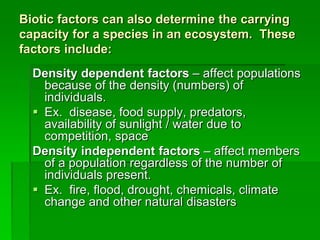 Biotic factors can also determine the carrying
capacity for a species in an ecosystem. These
factors include:
Density dependent factors – affect populations
because of the density (numbers) of
individuals.
 Ex. disease, food supply, predators,
availability of sunlight / water due to
competition, space
Density independent factors – affect members
of a population regardless of the number of
individuals present.
 Ex. fire, flood, drought, chemicals, climate
change and other natural disasters
 