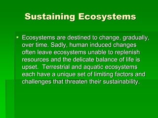 Sustaining Ecosystems
 Ecosystems are destined to change, gradually,
over time. Sadly, human induced changes
often leave ecosystems unable to replenish
resources and the delicate balance of life is
upset. Terrestrial and aquatic ecosystems
each have a unique set of limiting factors and
challenges that threaten their sustainability.
 