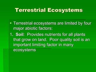 Terrestrial Ecosystems
 Terrestrial ecosystems are limited by four
major abiotic factors:
1. Soil: Provides nutrients for all plants
that grow on land. Poor quality soil is an
important limiting factor in many
ecosystems
 