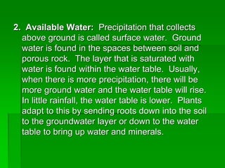 2. Available Water: Precipitation that collects
above ground is called surface water. Ground
water is found in the spaces between soil and
porous rock. The layer that is saturated with
water is found within the water table. Usually,
when there is more precipitation, there will be
more ground water and the water table will rise.
In little rainfall, the water table is lower. Plants
adapt to this by sending roots down into the soil
to the groundwater layer or down to the water
table to bring up water and minerals.
 