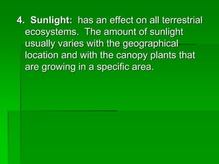 4. Sunlight: has an effect on all terrestrial
ecosystems. The amount of sunlight
usually varies with the geographical
location and with the canopy plants that
are growing in a specific area.
 