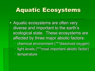 Aquatic Ecosystems
 Aquatic ecosystems are often very
diverse and important to the earth’s
ecological state. These ecosystems are
affected by three major abiotic factors:
 chemical environment (***dissolved oxygen)
 light levels (***most important abiotic factor)
 temperature
 