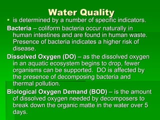 Water Quality
 is determined by a number of specific indicators.
Bacteria – coliform bacteria occur naturally in
human intestines and are found in human waste.
Presence of bacteria indicates a higher risk of
disease.
Dissolved Oxygen (DO) – as the dissolved oxygen
in an aquatic ecosystem begins to drop, fewer
organisms can be supported. DO is affected by
the presence of decomposing bacteria and
thermal pollution.
Biological Oxygen Demand (BOD) – is the amount
of dissolved oxygen needed by decomposers to
break down the organic matte in the water over 5
days.
 