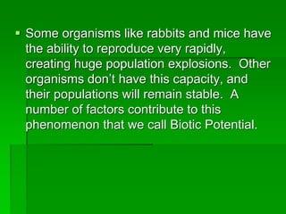  Some organisms like rabbits and mice have
the ability to reproduce very rapidly,
creating huge population explosions. Other
organisms don’t have this capacity, and
their populations will remain stable. A
number of factors contribute to this
phenomenon that we call Biotic Potential.
 