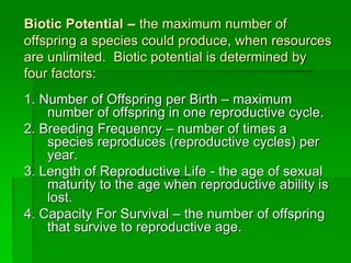 Biotic Potential – the maximum number of
offspring a species could produce, when resources
are unlimited. Biotic potential is determined by
four factors:
1. Number of Offspring per Birth – maximum
number of offspring in one reproductive cycle.
2. Breeding Frequency – number of times a
species reproduces (reproductive cycles) per
year.
3. Length of Reproductive Life - the age of sexual
maturity to the age when reproductive ability is
lost.
4. Capacity For Survival – the number of offspring
that survive to reproductive age.
 