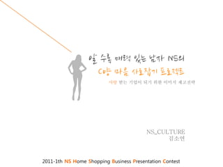 알 수록 매력 있는 남자 NS의
                   C양 마음 사로잡기 프로젝트
                          사랑 받는 기업이 되기 위한 이미지 제고전략




                                         NS_CULTURE
                                               김소연



2011-1th NS Home Shopping Business Presentation Contest
 