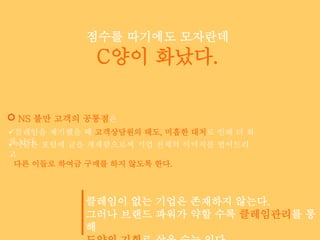 점수를 따기에도 모자란데
             C양이 화났다.

 NS 불만 고객의 공통점은
클레임을 제기했을 때 고객상담원의 태도, 미흡한 대처로 인해 더 화
가 났다. 포털에 글을 게재함으로써 기업 전체의 이미지를 떨어트리
이들은
고
 다른 이들로 하여금 구매를 하지 않도록 한다.



           클레임이 없는 기업은 존재하지 않는다.
           그러나 브랜드 파워가 약할 수록 클레임관리를 통
           해
 