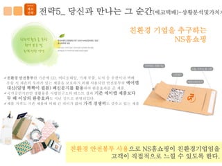 이미지
       제고
       전략    전략5_ 당신과 만나는 그 순간(에코택배)-상황분석및가치제

                                         친환경 기업을 추구하는
                                                NS홈쇼핑




친환경 안전봉투란 기존에 CD, 비디오테잎, 기계 부품, 도서 등 우편이나 택배
 우송 시 파손의 우려가 있는 제품을 보호하기 위해 사용되던 안전봉투의 에어캡
 대신(일명 뾱뾱이 필름) 폐신문지를 활용하여 완충효과를 준 제품
국가공인기관인 생활용품 시험연구소의 테스트 결과 기존 에어캡 제품보다
 두 배 이상의 완충효과도 지닌 것으로 판명되었다.
제품 가격도 기존 제품에 비해 큰 차이가 없어 가격 경쟁력도 갖추고 있는 제품




                     친환경 안전봉투 사용으로 NS홈쇼핑이 친환경기업임을
                            고객이 직접적으로 느낄 수 있도록 한다.
 