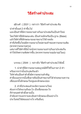10
วิธีสร้ำงคำประสม
สุธิวงศ์ ( 2531 ) กล่ำวว่ำ วิธีสร้ำงคำประสม คือ
นำคำตั้งแต่ 2 คำขึ้นไป
และเป็นคำที่มีควำมหมำยต่ำงกันมำประสมกันเป็นคำใหม่
โดยใช้คำที่มีลักษณะเด่น เป็นคำหลักหรือเป็น ฐำน (Base)
แล้วใช้คำที่มีลักษณะรองมำขยำยไว้ข้ำงหลัง
คำที่เกิดขึ้นใหม่มีควำมหมำยใหม่ตำมเค้ำของควำมหมำยเดิม
(พวกควำมหมำยตรง)
แต่บำงที่ใช้คำที่มีน้ำหนักควำมหมำยเท่ำๆกันมำประสมกัน
ทำให้เกิดควำมพิสดำรขึ้น (พวกควำมหมำยอุปมำอุปไมย)
บรรจบ ( 2544 ) กล่ำวถึง วิธีสร้ำงคำประสมไว้ดังนี้
1. นำคำที่มีควำมหมำยสมบูรณ์มีที่ใช้ในภำษำ 2 คำ
หรือมำกกว่ำนั้นประสมกันเข้ำ
ให้คำต้นเป็นคำตัวตั้งมีควำมหมำยสำคัญ
คำอื่นนอกจำกนั้นซึ่งอำจถือเป็นคำขยำยก็ได้ ช่วยขยำยควำม
เพื่อบอกทั้งลักษณะใหญ่และลักษณะย่อย
2. คำที่ประสมแล้วจะมีควำมหมำยใหม่
ต้องกำรให้หมำยถึงอะไร เป็นชื่อของอะไร
ก็กำหนดคำตัวตั้งตำมนั้น
ถ้ำต้องกำรบอกรำยละเอียดว่ำลักษณะเป็นอย่ำงไร
ประโยชน์ใช้สอยอย่ำงไร หรืออื่นๆ
 