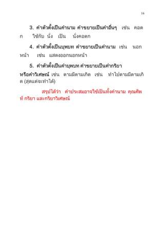 16
3. คำตัวตั้งเป็นคำนำม คำขยำยเป็นคำอื่นๆ เช่น คอต
ก ใช้กับ นั่ง เป็น นั่งคอตก
4. คำตัวตั้งเป็นบุพบท คำขยำยเป็นคำนำม เช่น นอก
หน้ำ เช่น แสดงออกนอกหน้ำ
5. คำตัวตั้งเป็นคำบุพบท คำขยำยเป็นคำกริยำ
หรือคำวิเศษณ์ เช่น ตำมมีตำมเกิด เช่น ทำไปตำมมีตำมเกิ
ด (สุดแต่จะทำได้)
สรุปได้ว่ำ คำประสมอำจใช้เป็นทั้งคำนำม คุณศัพ
ท์ กริยำ และกริยำวิเศษณ์
 