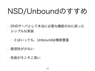 NSD/Unboundのすすめ 
• DNSサーバとして本当に必要な機能のみに絞った 
シンプルな実装 
• とはいっても、Unboundは機能豊富 
• 脆弱性が少ない 
• 性能がそこそこ高い 
10 
 