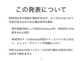 この発表について 
• BIND9以外の実装に興味があるが、よく分からないので 
不安がある方のために検討材料を提供 
• 他の実装の例としてNSD/Unboundを、BIND9との比 
較を中心に紹介 
• BIND9ダメ！Unbound/NSDイイ！というつもりはな 
く、メリット・デメリットを明確化したい 
• NSD/Unboundのインストール方法や細かな設定方法に 
はあまり触れません 
11 
 