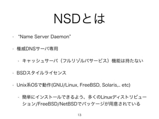 NSDとは 
• “Name Server Daemon” 
• 権威DNSサーバ専用 
• キャッシュサーバ（フルリゾルバサービス）機能は持たない 
• BSDスタイルライセンス 
• Unix系OSで動作(GNU/Linux, FreeBSD, Solaris,.. etc) 
• 簡単にインストールできるよう、多くのLinuxディストリビュー 
ション/FreeBSD/NetBSDでパッケージが用意されている 
13 
 