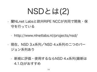 NSDとは(2) 
• 蘭NLnet Labsと欧州RIPE NCCが共同で開発・保 
守を行っている 
• http://www.nlnetlabs.nl/projects/nsd/ 
• 現在、NSD 3.x系列／NSD 4.x系列の二つのバー 
ジョン系列あり 
• 新規に評価・使用するならNSD 4.x系列(最新は 
4.1.0)がおすすめ 
14 
 