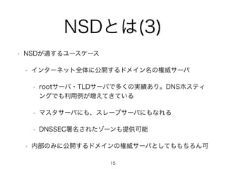 NSDとは(3) 
• NSDが適するユースケース 
• インターネット全体に公開するドメイン名の権威サーバ 
• rootサーバ・TLDサーバで多くの実績あり。DNSホスティ 
ングでも利用例が増えてきている 
• マスタサーバにも、スレーブサーバにもなれる 
• DNSSEC署名されたゾーンも提供可能 
• 内部のみに公開するドメインの権威サーバとしてももちろん可 
15 
 