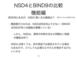 NSD4とBIND9の比較 
機能編 
• BIND9にあるが、NSDに無い主な機能は？ 
• 機能数だけみれば、NSDはBIND9より少ない（BIND9 
NSD 4.1.0 vs BIND 9.9.5 
はNSDが持つ全機能は網羅している） 
• しかし、NSDは、通常の利用方法なら問題ない程度 
の機能は持つ 
• NSDには無くても、他の実装では提供されている場合 
もあるので、どうしても必要ならそちらを検討するのも 
いいかも 
16 
 