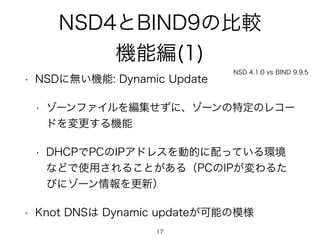 NSD4とBIND9の比較 
機能編(1) 
NSD 4.1.0 vs BIND 9.9.5 
• NSDに無い機能: Dynamic Update 
• ゾーンファイルを編集せずに、ゾーンの特定のレコー 
ドを変更する機能 
• DHCPでPCのIPアドレスを動的に配っている環境 
などで使用されることがある（PCのIPが変わるた 
びにゾーン情報を更新） 
• Knot DNSは Dynamic updateが可能の模様 
17 
 