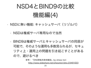 NSD4とBIND9の比較 
機能編(4) 
• NSDに無い機能: キャッシュサーバ（リゾルバ） 
• NSDは権威サーバ専用なので当然 
• BIND9は権威サーバとキャッシュサーバの同居が 
可能で、そのような運用も多数見られるが、セキュ 
リティ上・運用上の問題を引き起こすことがある 
ので、避けるべき 
参考：「DNS移転失敗体験談」by oheso tori 
　 http://www.slideshare.net/ohesotori/dns-23491023 
20 
 