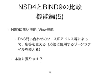 NSD4とBIND9の比較 
機能編(5) 
• NSDに無い機能: View機能 
• DNS問い合わせのソースIPアドレス等によっ 
て、応答を変える（応答に使用するゾーンファ 
イルを変える） 
• 本当に要ります？ 
21 
 
