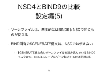 NSD4とBIND9の比較 
設定編(5) 
• ゾーンファイルは、基本的にはBIND9とNSDで同じも 
のが使える 
• BIND固有の$GENERATE構文は、NSDでは使えない 
• $GENERATE構文含むゾーンファイルを読み込んでいるBIND9 
マスタから、NSD4スレーブにゾーン転送するのは問題なし 
26 
 