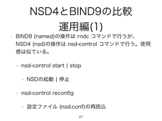 NSD4とBIND9の比較 
運用編(1) 
• BIND9 (named)の操作は rndc コマンドで行うが、 
NSD4 (nsd)の操作は nsd-control コマンドで行う。使用 
感は似ている。 
• nsd-control start | stop 
• NSDの起動 | 停止 
• nsd-control reconfig 
• 設定ファイル (nsd.conf)の再読込 
27 
 