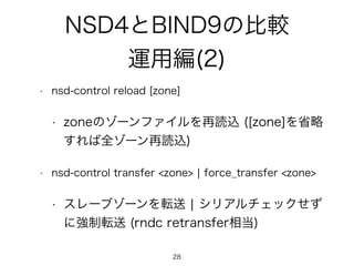 NSD4とBIND9の比較 
運用編(2) 
• nsd-control reload [zone] 
• zoneのゾーンファイルを再読込 ([zone]を省略 
すれば全ゾーン再読込) 
• nsd-control transfer <zone> | force_transfer <zone> 
• スレーブゾーンを転送 | シリアルチェックせず 
に強制転送 (rndc retransfer相当) 
28 
 