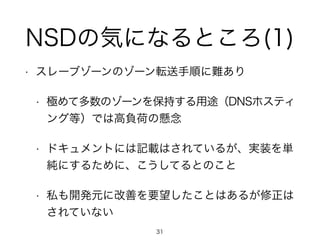NSDの気になるところ(1) 
• スレーブゾーンのゾーン転送手順に難あり 
• 極めて多数のゾーンを保持する用途（DNSホスティ 
ング等）では高負荷の懸念 
• ドキュメントには記載はされているが、実装を単 
純にするために、こうしてるとのこと 
• 私も開発元に改善を要望したことはあるが修正は 
されていない 
31 
 