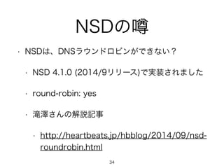 NSDの噂 
• NSDは、DNSラウンドロビンができない？ 
• NSD 4.1.0 (2014/9リリース)で実装されました 
• round-robin: yes 
• 滝澤さんの解説記事 
• http://heartbeats.jp/hbblog/2014/09/nsd-roundrobin. 
html 
34 
 