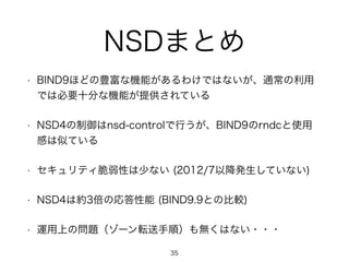 NSDまとめ 
• BIND9ほどの豊富な機能があるわけではないが、通常の利用 
では必要十分な機能が提供されている 
• NSD4の制御はnsd-controlで行うが、BIND9のrndcと使用 
感は似ている 
• セキュリティ脆弱性は少ない (2012/7以降発生していない) 
• NSD4は約3倍の応答性能 (BIND9.9との比較) 
• 運用上の問題（ゾーン転送手順）も無くはない・・・ 
35 
 